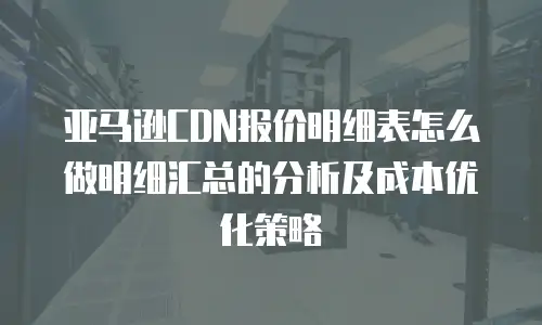 亚马逊CDN报价明细表怎么做明细汇总的分析及成本优化策略