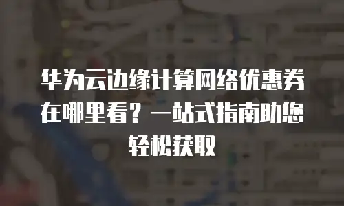 华为云边缘计算网络优惠券在哪里看？一站式指南助您轻松获取