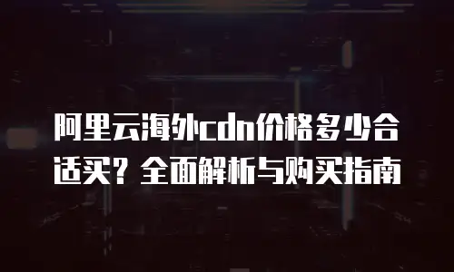 阿里云海外cdn价格多少合适买？全面解析与购买指南