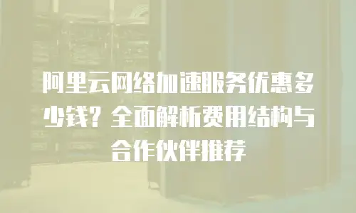 阿里云网络加速服务优惠多少钱？全面解析费用结构与合作伙伴推荐