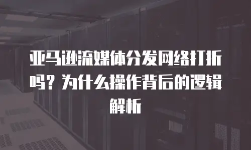 亚马逊流媒体分发网络打折吗？为什么操作背后的逻辑解析