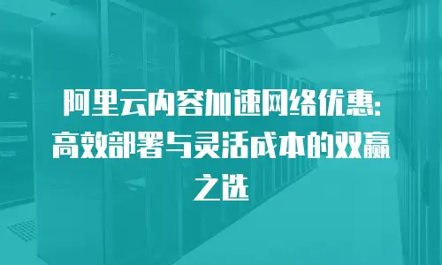阿里云内容加速网络优惠：高效部署与灵活成本的双赢之选