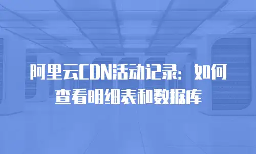 阿里云CDN活动记录：如何查看明细表和数据库