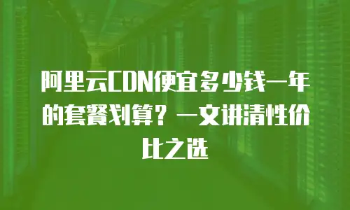阿里云CDN便宜多少钱一年的套餐划算？一文讲清性价比之选