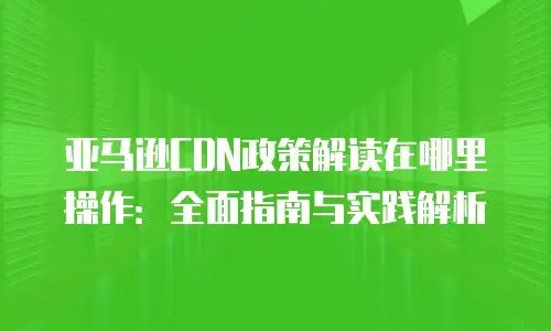 亚马逊CDN政策解读在哪里操作：全面指南与实践解析