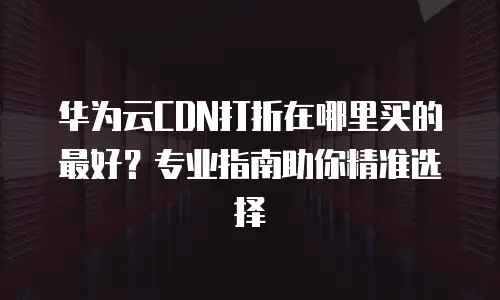 华为云CDN打折在哪里买的最好？专业指南助你精准选择