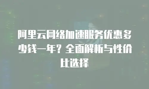 阿里云网络加速服务优惠多少钱一年？全面解析与性价比选择