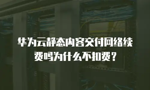 华为云静态内容交付网络续费吗为什么不扣费？