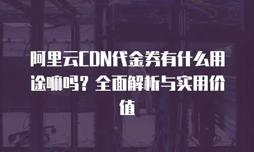阿里云CDN代金券有什么用途嘛吗？全面解析与实用价值