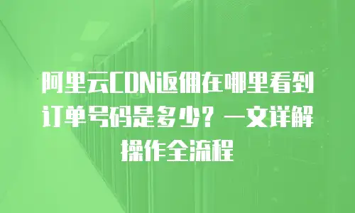 阿里云CDN返佣在哪里看到订单号码是多少？一文详解操作全流程