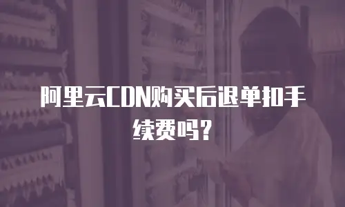 阿里云CDN购买后退单扣手续费吗？