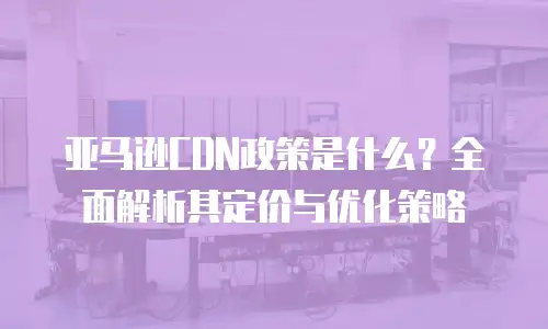 亚马逊CDN政策是什么？全面解析其定价与优化策略