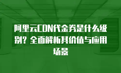 阿里云CDN代金券是什么级别？全面解析其价值与应用场景
