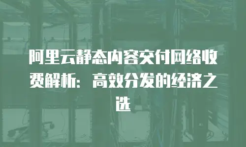 阿里云静态内容交付网络收费解析：高效分发的经济之选