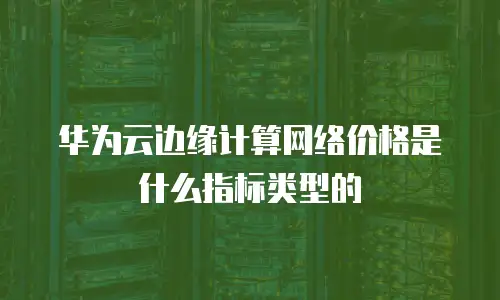 华为云边缘计算网络价格是什么指标类型的