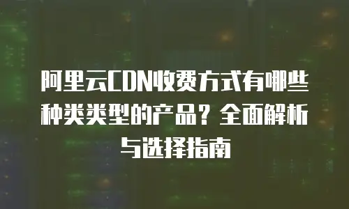 阿里云CDN收费方式有哪些种类类型的产品？全面解析与选择指南