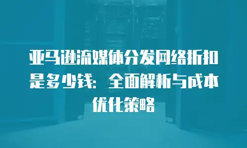亚马逊流媒体分发网络折扣是多少钱：全面解析与成本优化策略