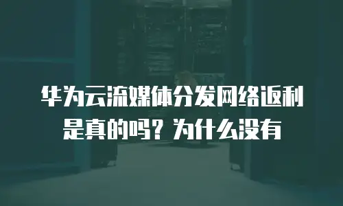 华为云流媒体分发网络返利是真的吗？为什么没有