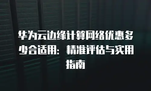 华为云边缘计算网络优惠多少合适用：精准评估与实用指南