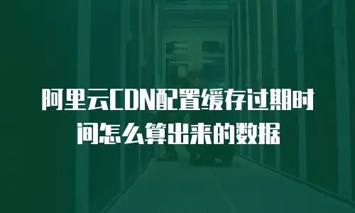 阿里云CDN配置缓存过期时间怎么算出来的数据