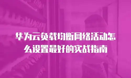 华为云负载均衡网络活动怎么设置最好的实战指南