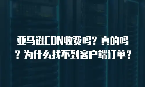 亚马逊CDN收费吗？真的吗？为什么找不到客户端订单？