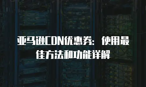 亚马逊CDN优惠券：使用最佳方法和功能详解