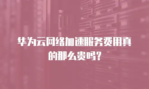 华为云网络加速服务费用真的那么贵吗？