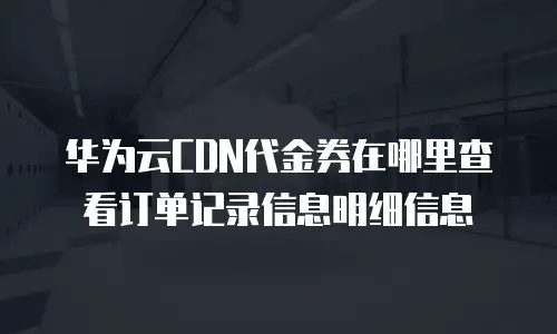 华为云CDN代金券在哪里查看订单记录信息明细信息