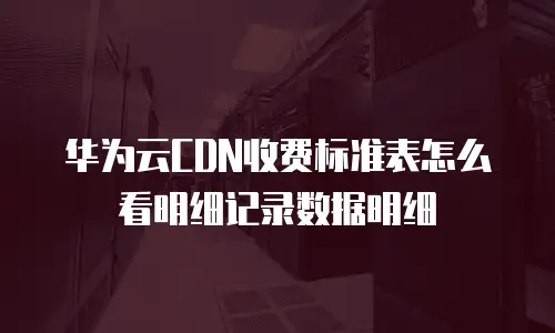 华为云CDN收费标准表怎么看明细记录数据明细