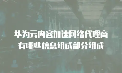 华为云内容加速网络代理商有哪些信息组成部分组成
