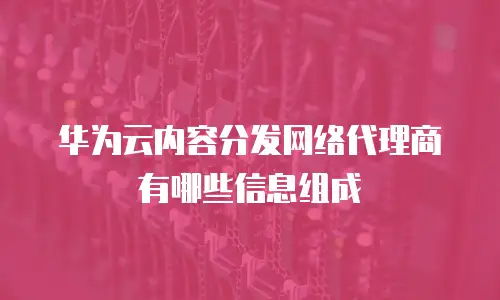 华为云内容分发网络代理商有哪些信息组成