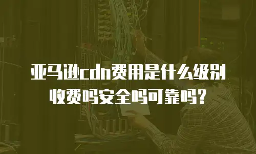 亚马逊cdn费用是什么级别收费吗安全吗可靠吗？
