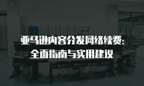 亚马逊内容分发网络续费：全面指南与实用建议