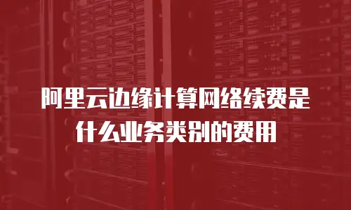 阿里云边缘计算网络续费是什么业务类别的费用