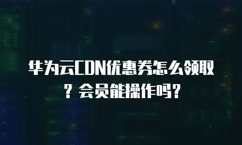 华为云CDN优惠券怎么领取？会员能操作吗？