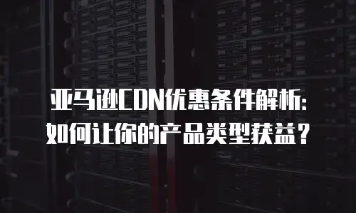 亚马逊CDN优惠条件解析：如何让你的产品类型获益？