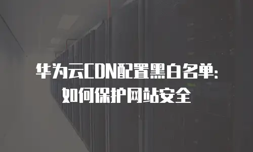 华为云CDN配置黑白名单：如何保护网站安全