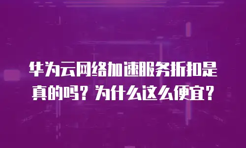 华为云网络加速服务折扣是真的吗？为什么这么便宜？