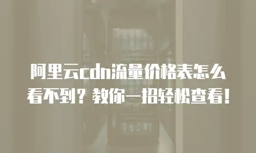 阿里云cdn流量价格表怎么看不到？教你一招轻松查看！