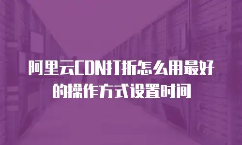 阿里云CDN打折怎么用最好的操作方式设置时间