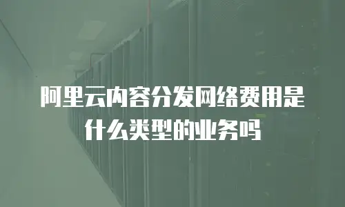 阿里云内容分发网络费用是什么类型的业务吗