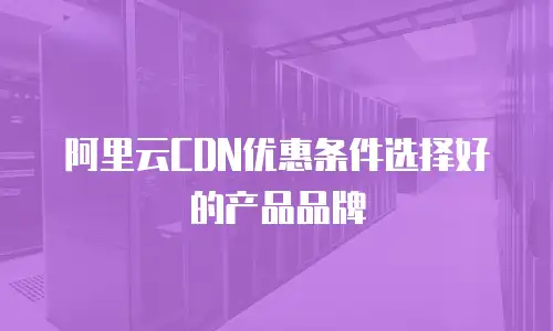 阿里云CDN优惠条件选择好的产品品牌