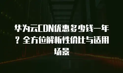 华为云CDN优惠多少钱一年？全方位解析性价比与适用场景