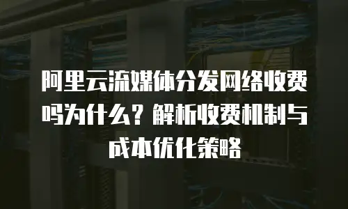 阿里云流媒体分发网络收费吗为什么？解析收费机制与成本优化策略