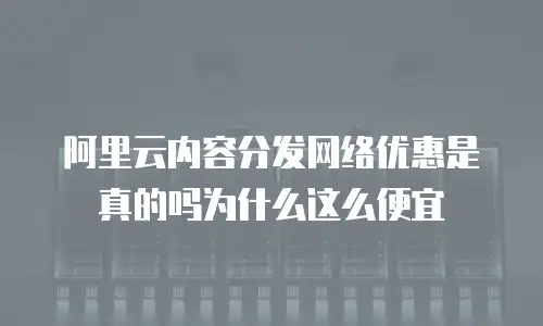 阿里云内容分发网络优惠是真的吗为什么这么便宜