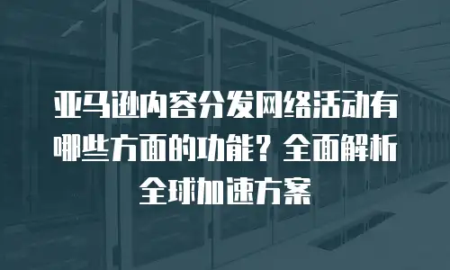 亚马逊内容分发网络活动有哪些方面的功能？全面解析全球加速方案