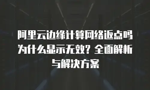 阿里云边缘计算网络返点吗为什么显示无效？全面解析与解决方案