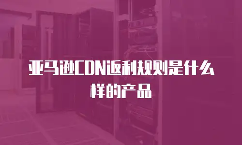 亚马逊CDN返利规则是什么样的产品