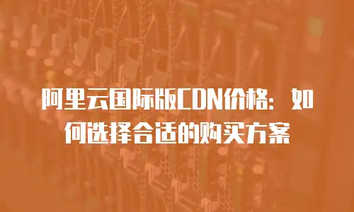 阿里云国际版CDN价格：如何选择合适的购买方案